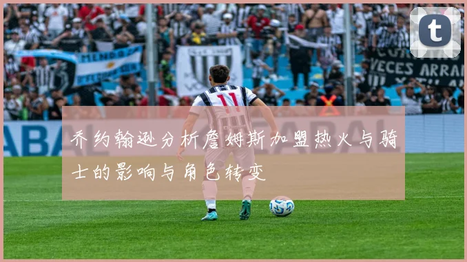 乔约翰逊分析詹姆斯加盟热火与骑士的影响与角色转变