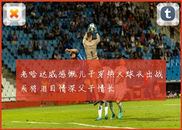 老哈达威感慨儿子穿热火球衣出战或将泪目情深父子情长