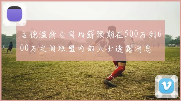 古德温新合同均薪预期在500万到600万之间联盟内部人士透露消息