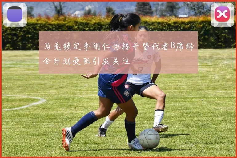 马竞锁定李刚仁为格子替代者B席转会计划受阻引发关注