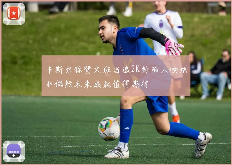 卡斯尔称赞文班当选2K封面人物绝非偶然未来成就值得期待
