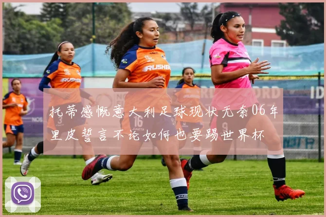 托蒂感慨意大利足球现状无奈06年里皮誓言不论如何也要踢世界杯