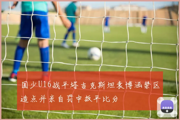 国少U16战平塔吉克斯坦袁博涵禁区造点并亲自罚中扳平比分