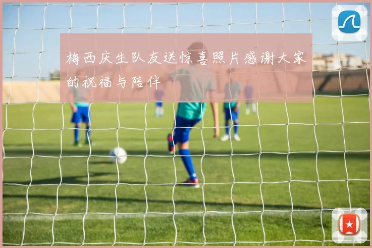 梅西庆生队友送惊喜照片感谢大家的祝福与陪伴