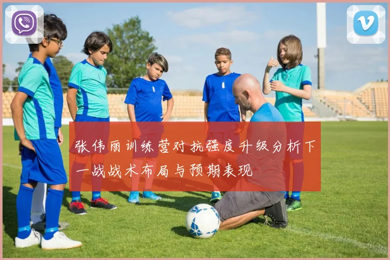 张伟丽训练营对抗强度升级分析下一战战术布局与预期表现