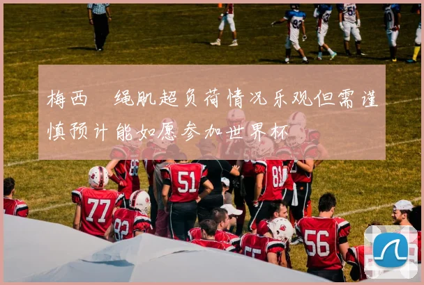 梅西腘绳肌超负荷情况乐观但需谨慎预计能如愿参加世界杯