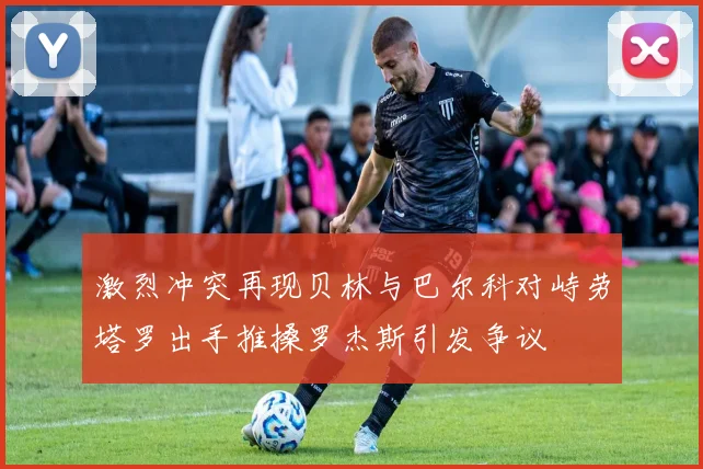 激烈冲突再现贝林与巴尔科对峙劳塔罗出手推搡罗杰斯引发争议