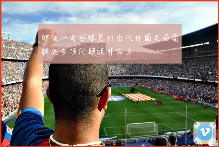 邵佳一考察球员付出代价国足亟需解决多项问题提升实力