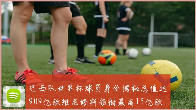 巴西队世界杯球员身价揭秘总值达909亿欧维尼修斯领衔最高15亿欧