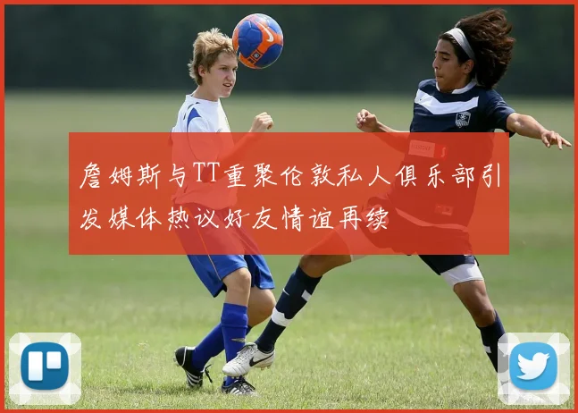 詹姆斯与TT重聚伦敦私人俱乐部引发媒体热议好友情谊再续