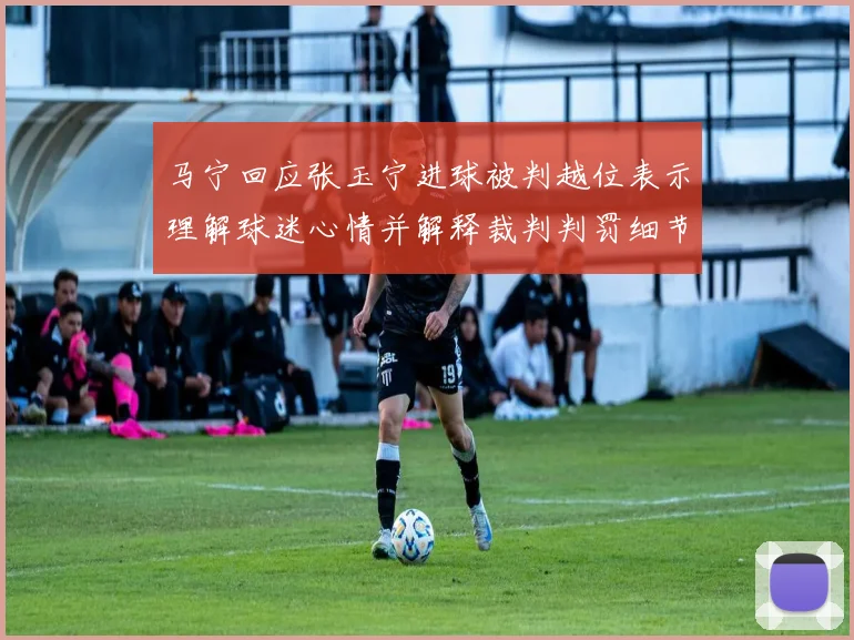 马宁回应张玉宁进球被判越位表示理解球迷心情并解释裁判判罚细节