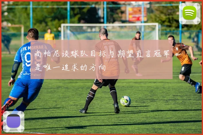 尚帕尼谈球队目标与期望直言冠军是唯一追求的方向