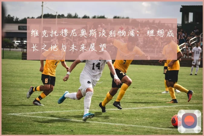 维克托穆尼奥斯谈利物浦：理想成长之地与未来展望