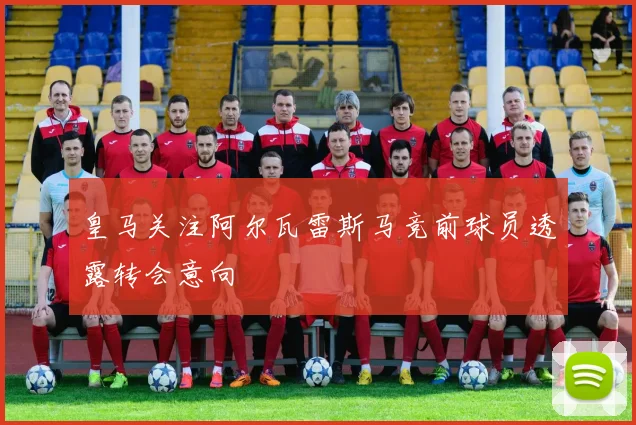 皇马关注阿尔瓦雷斯马竞前球员透露转会意向