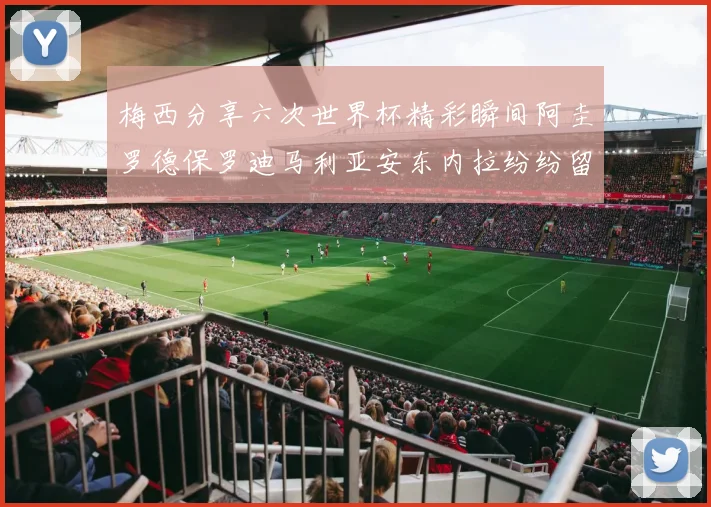 梅西分享六次世界杯精彩瞬间阿圭罗德保罗迪马利亚安东内拉纷纷留言互动