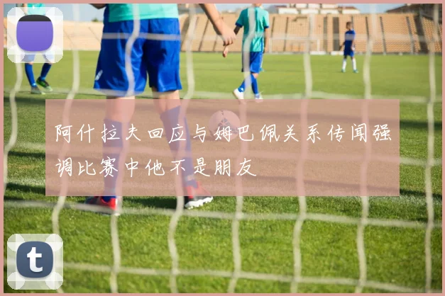 阿什拉夫回应与姆巴佩关系传闻强调比赛中他不是朋友