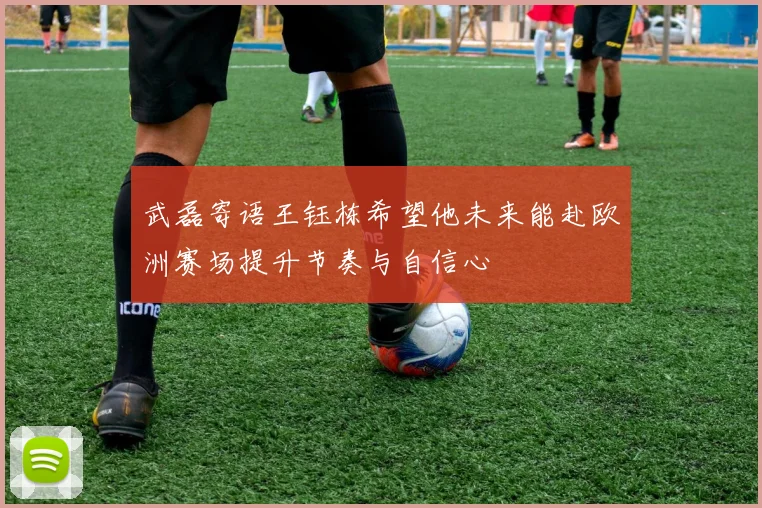武磊寄语王钰栋希望他未来能赴欧洲赛场提升节奏与自信心
