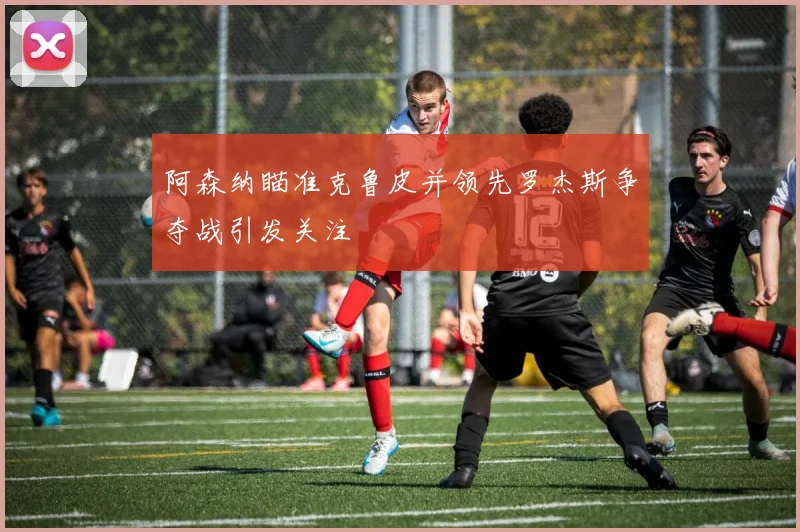 阿森纳瞄准克鲁皮并领先罗杰斯争夺战引发关注