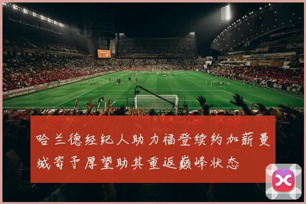 哈兰德经纪人助力福登续约加薪曼城寄予厚望助其重返巅峰状态