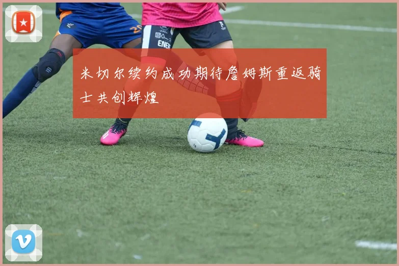 米切尔续约成功期待詹姆斯重返骑士共创辉煌
