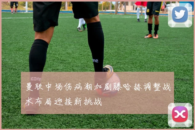 曼联中场伤病潮加剧滕哈赫调整战术布局迎接新挑战