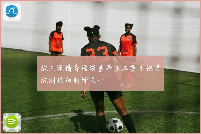 欧文深情寄语埃基蒂克本赛季他是欧洲顶级前锋之一