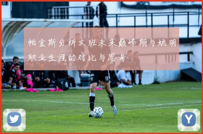 帕金斯分析文班未来巅峰期与姚明职业生涯的对比与思考