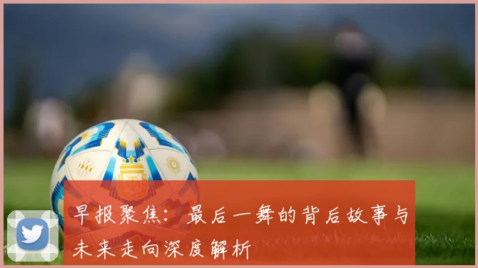 早报聚焦：最后一舞的背后故事与未来走向深度解析