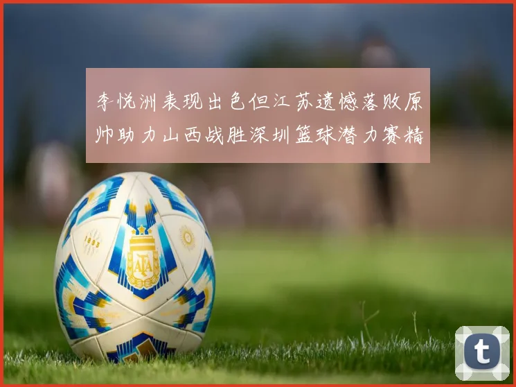 李悦洲表现出色但江苏遗憾落败原帅助力山西战胜深圳篮球潜力赛精彩回顾