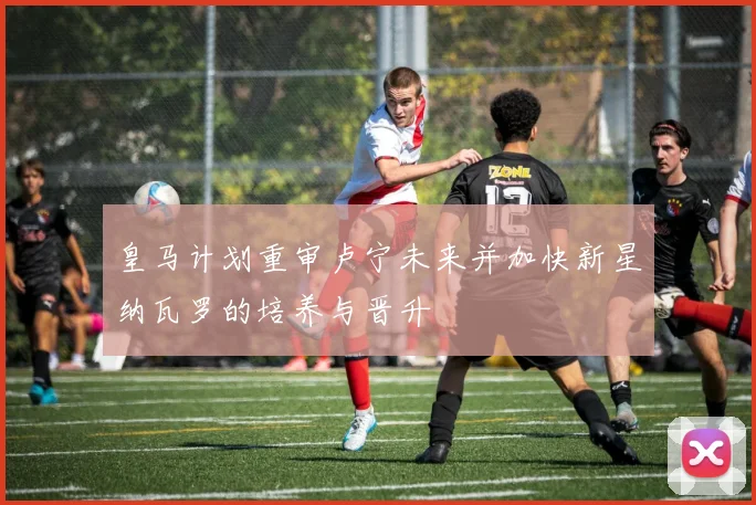 皇马计划重审卢宁未来并加快新星纳瓦罗的培养与晋升